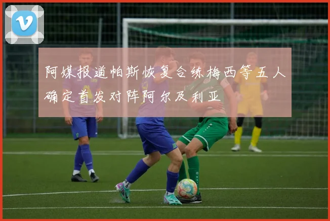 阿媒报道帕斯恢复合练梅西等五人确定首发对阵阿尔及利亚