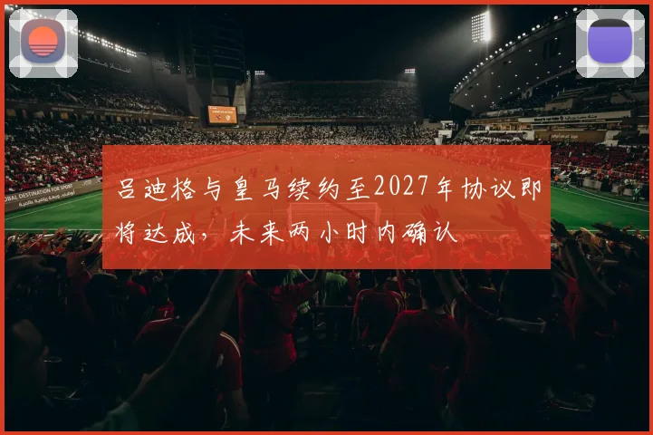 吕迪格与皇马续约至2027年协议即将达成，未来两小时内确认