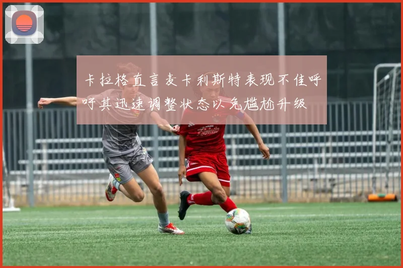 卡拉格直言麦卡利斯特表现不佳呼吁其迅速调整状态以免尴尬升级