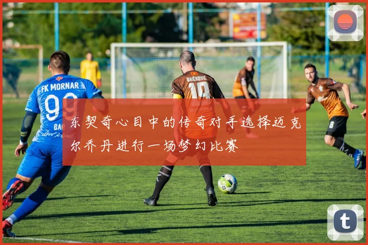 东契奇心目中的传奇对手选择迈克尔乔丹进行一场梦幻比赛