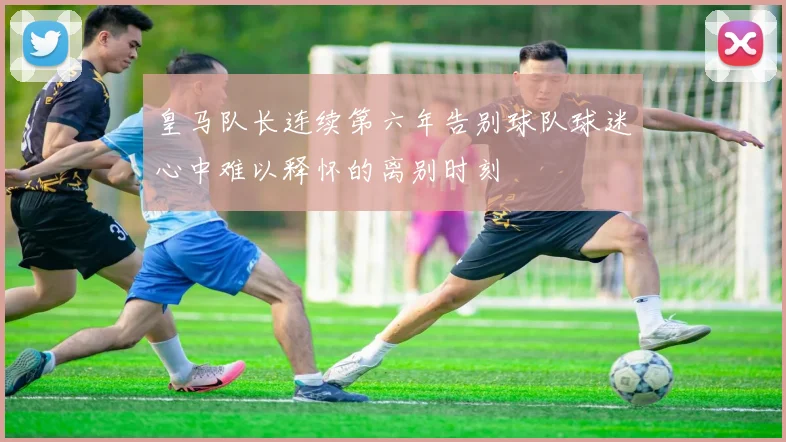 皇马队长连续第六年告别球队球迷心中难以释怀的离别时刻
