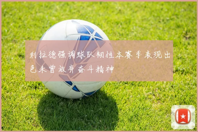 利拉德强调球队韧性本赛季表现出色未曾放弃奋斗精神