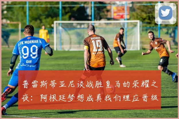 普雷斯蒂亚尼谈战胜皇马的荣耀之夜：阿根廷梦想成真我们理应晋级