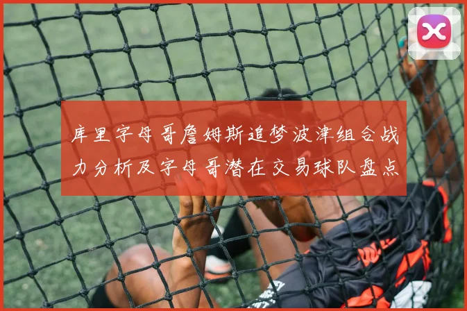 库里字母哥詹姆斯追梦波津组合战力分析及字母哥潜在交易球队盘点