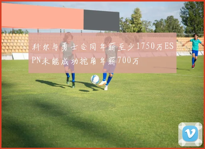 科尔与勇士合同年薪至少1750万ESPN未能成功挖角年薪700万