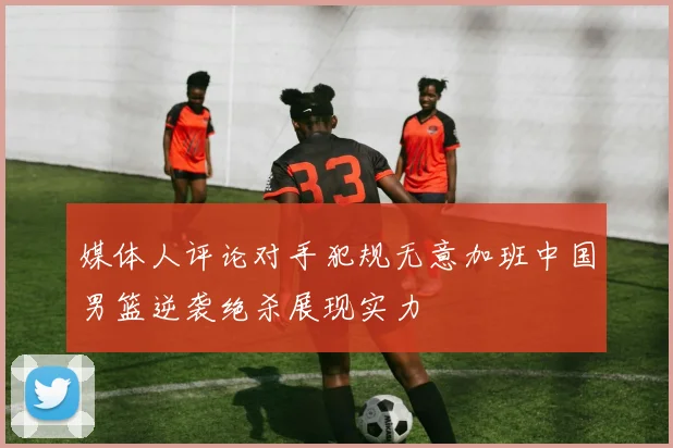 媒体人评论对手犯规无意加班中国男篮逆袭绝杀展现实力