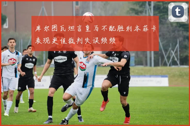 库尔图瓦坦言皇马不配胜利本菲卡表现更佳裁判失误频频