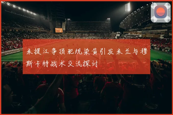 米提江争顶犯规染黄引发米兰与穆斯卡特战术交流探讨