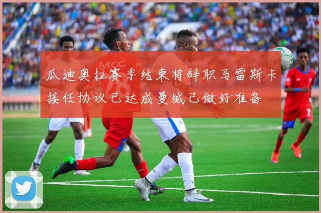 瓜迪奥拉赛季结束将辞职马雷斯卡接任协议已达成曼城已做好准备