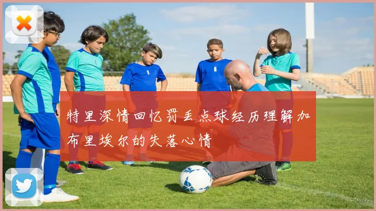 特里深情回忆罚丢点球经历理解加布里埃尔的失落心情
