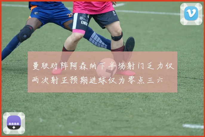 曼联对阵阿森纳下半场射门乏力仅两次射正预期进球仅为零点三六