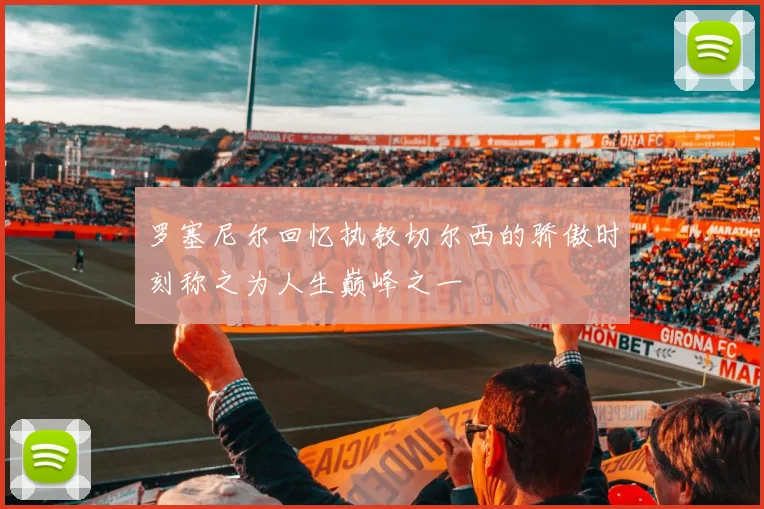 罗塞尼尔回忆执教切尔西的骄傲时刻称之为人生巅峰之一