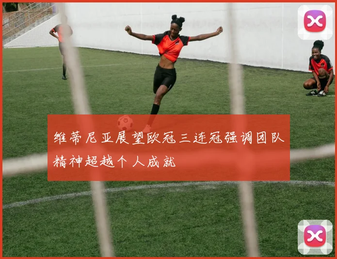 维蒂尼亚展望欧冠三连冠强调团队精神超越个人成就