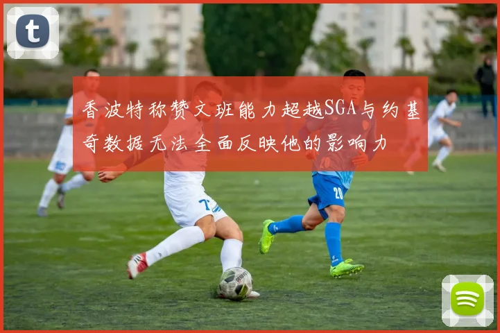 香波特称赞文班能力超越SGA与约基奇数据无法全面反映他的影响力