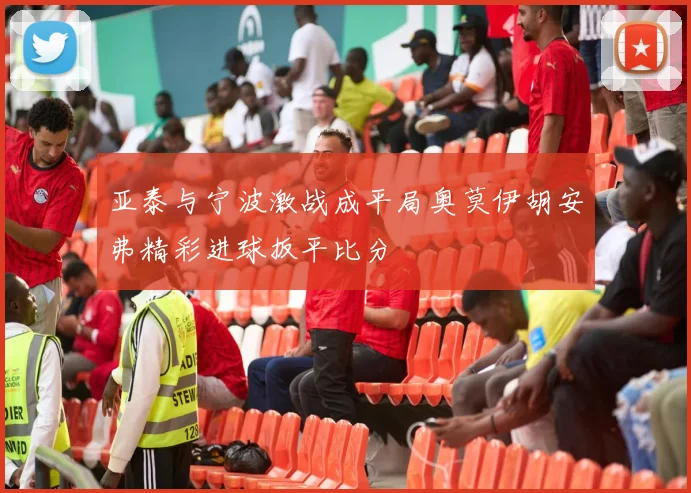亚泰与宁波激战成平局奥莫伊胡安弗精彩进球扳平比分