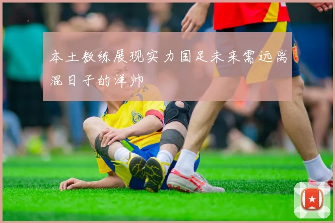 本土教练展现实力国足未来需远离混日子的洋帅