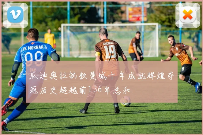 瓜迪奥拉执教曼城十年成就辉煌夺冠历史超越前136年总和