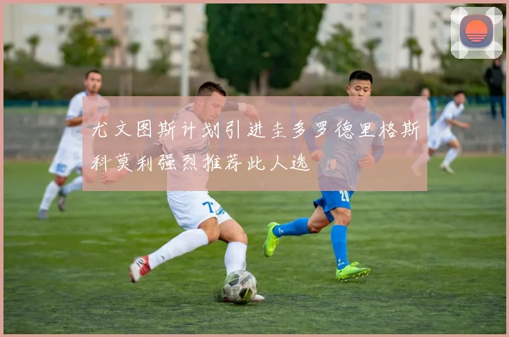 尤文图斯计划引进圭多罗德里格斯科莫利强烈推荐此人选