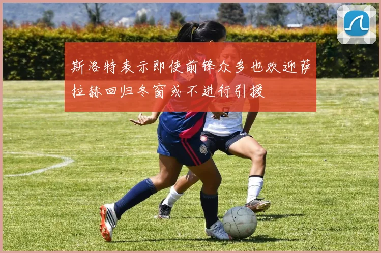 斯洛特表示即使前锋众多也欢迎萨拉赫回归冬窗或不进行引援