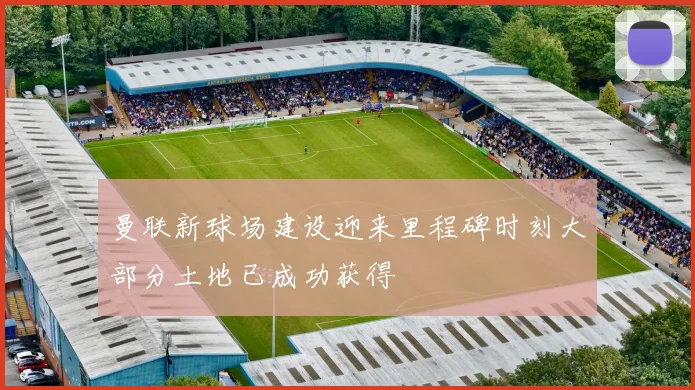 曼联新球场建设迎来里程碑时刻大部分土地已成功获得