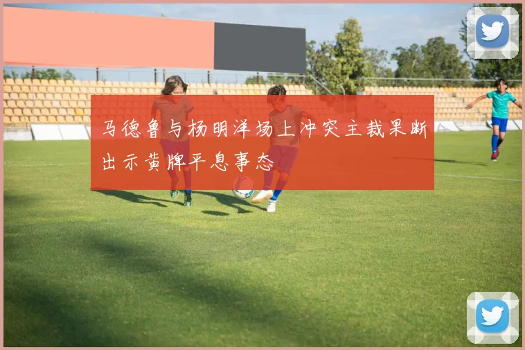 马德鲁与杨明洋场上冲突主裁果断出示黄牌平息事态