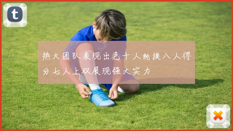 热火团队表现出色十人轮换八人得分七人上双展现强大实力