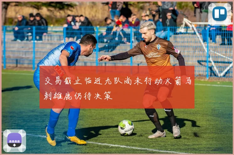 交易截止临近九队尚未行动火箭马刺雄鹿仍待决策