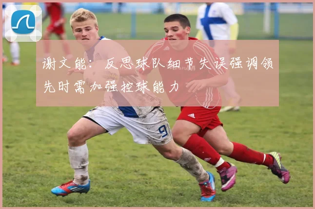 谢文能：反思球队细节失误强调领先时需加强控球能力