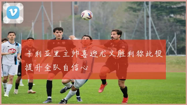 卡利亚里主帅喜迎尤文胜利称此役提升全队自信心