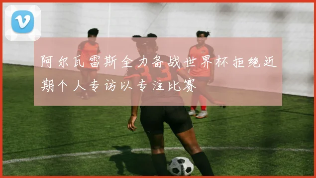 阿尔瓦雷斯全力备战世界杯拒绝近期个人专访以专注比赛