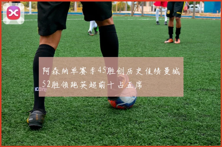 阿森纳单赛季45胜创历史佳绩曼城52胜领跑英超前十占五席
